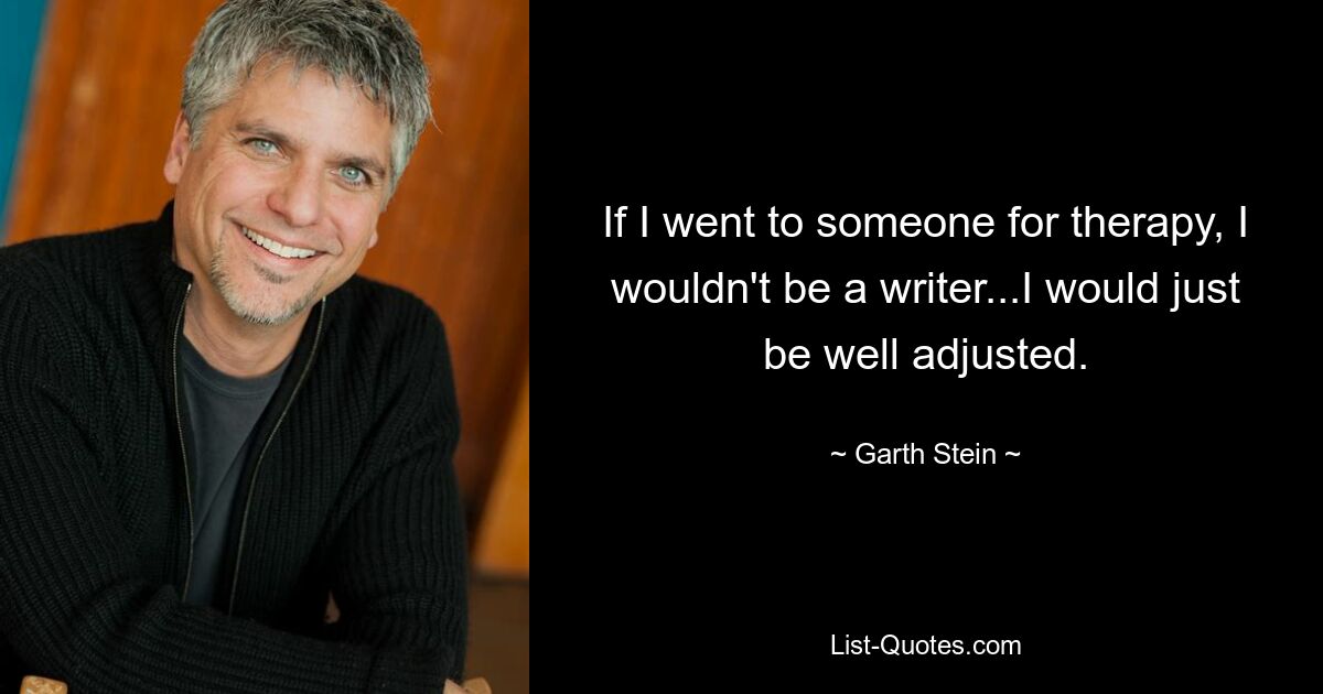 If I went to someone for therapy, I wouldn't be a writer...I would just be well adjusted. — © Garth Stein