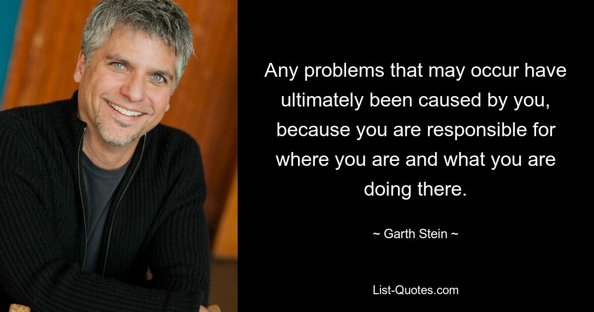 Any problems that may occur have ultimately been caused by you, because you are responsible for where you are and what you are doing there. — © Garth Stein