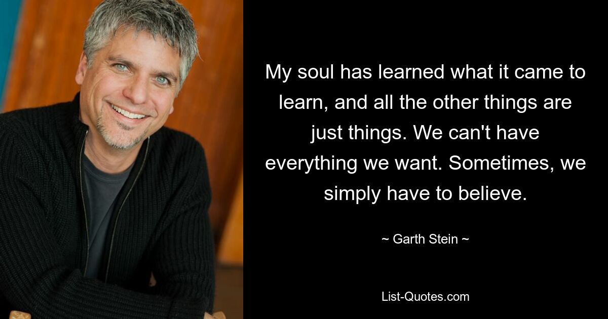 My soul has learned what it came to learn, and all the other things are just things. We can't have everything we want. Sometimes, we simply have to believe. — © Garth Stein