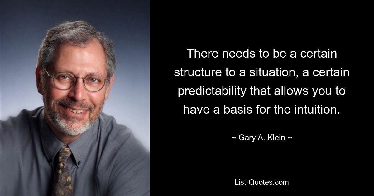 There needs to be a certain structure to a situation, a certain predictability that allows you to have a basis for the intuition. — © Gary A. Klein