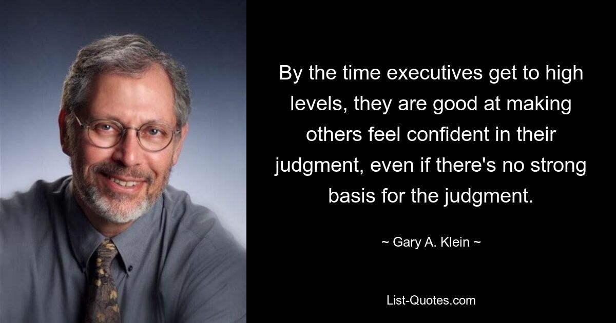 By the time executives get to high levels, they are good at making others feel confident in their judgment, even if there's no strong basis for the judgment. — © Gary A. Klein