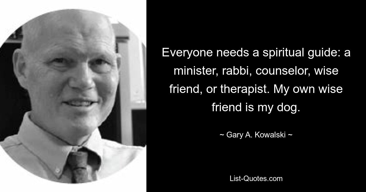 Everyone needs a spiritual guide: a minister, rabbi, counselor, wise friend, or therapist. My own wise friend is my dog. — © Gary A. Kowalski