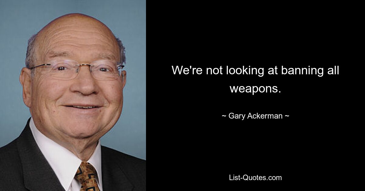 We're not looking at banning all weapons. — © Gary Ackerman