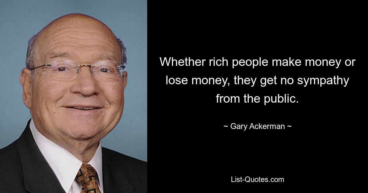 Whether rich people make money or lose money, they get no sympathy from the public. — © Gary Ackerman