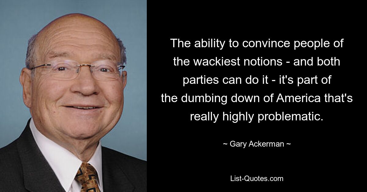 The ability to convince people of the wackiest notions - and both parties can do it - it's part of the dumbing down of America that's really highly problematic. — © Gary Ackerman