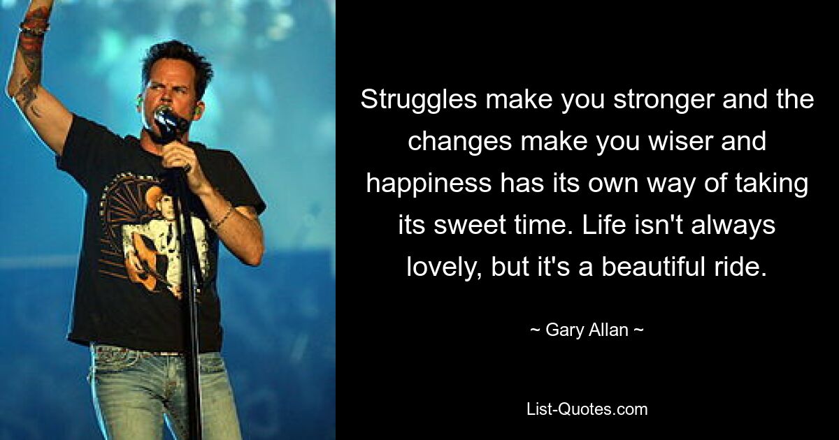 Struggles make you stronger and the changes make you wiser and happiness has its own way of taking its sweet time. Life isn't always lovely, but it's a beautiful ride. — © Gary Allan