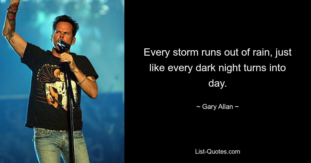 Every storm runs out of rain, just like every dark night turns into day. — © Gary Allan