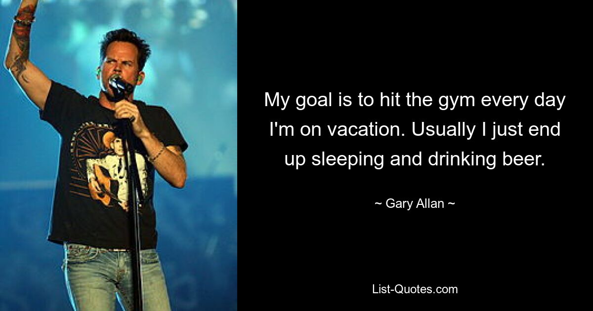 My goal is to hit the gym every day I'm on vacation. Usually I just end up sleeping and drinking beer. — © Gary Allan