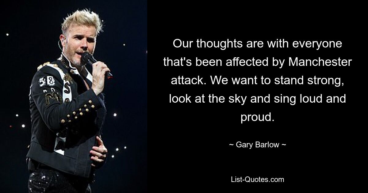 Our thoughts are with everyone that's been affected by Manchester attack. We want to stand strong, look at the sky and sing loud and proud. — © Gary Barlow