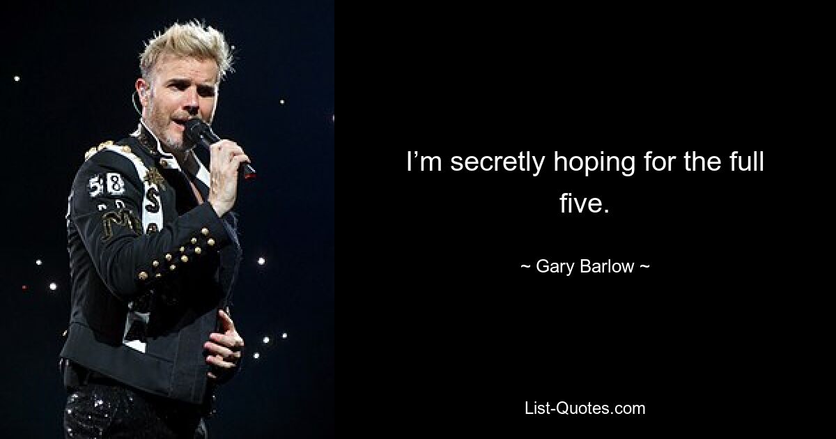 I’m secretly hoping for the full five. — © Gary Barlow