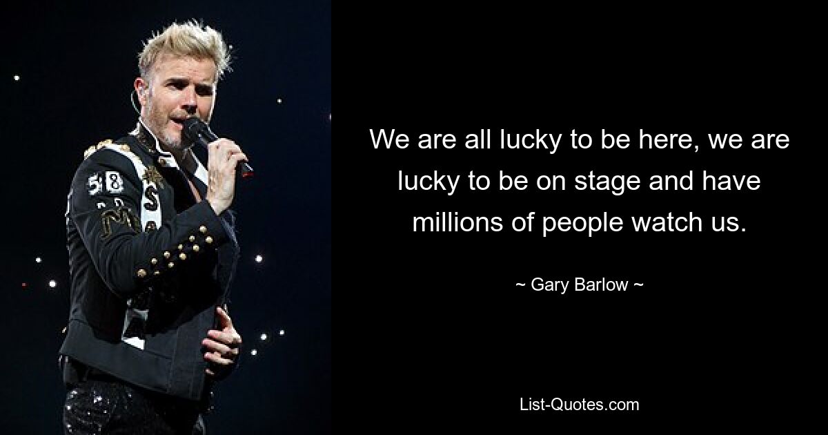 We are all lucky to be here, we are lucky to be on stage and have millions of people watch us. — © Gary Barlow