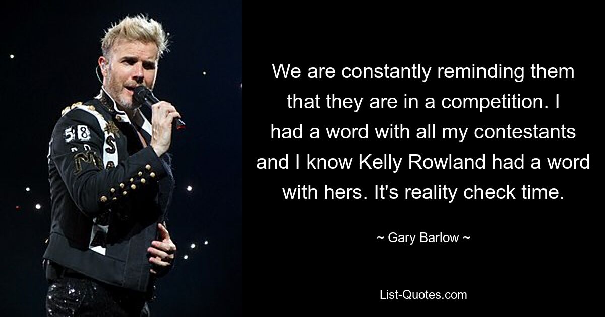 We are constantly reminding them that they are in a competition. I had a word with all my contestants and I know Kelly Rowland had a word with hers. It's reality check time. — © Gary Barlow