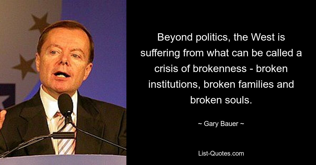 Beyond politics, the West is suffering from what can be called a crisis of brokenness - broken institutions, broken families and broken souls. — © Gary Bauer