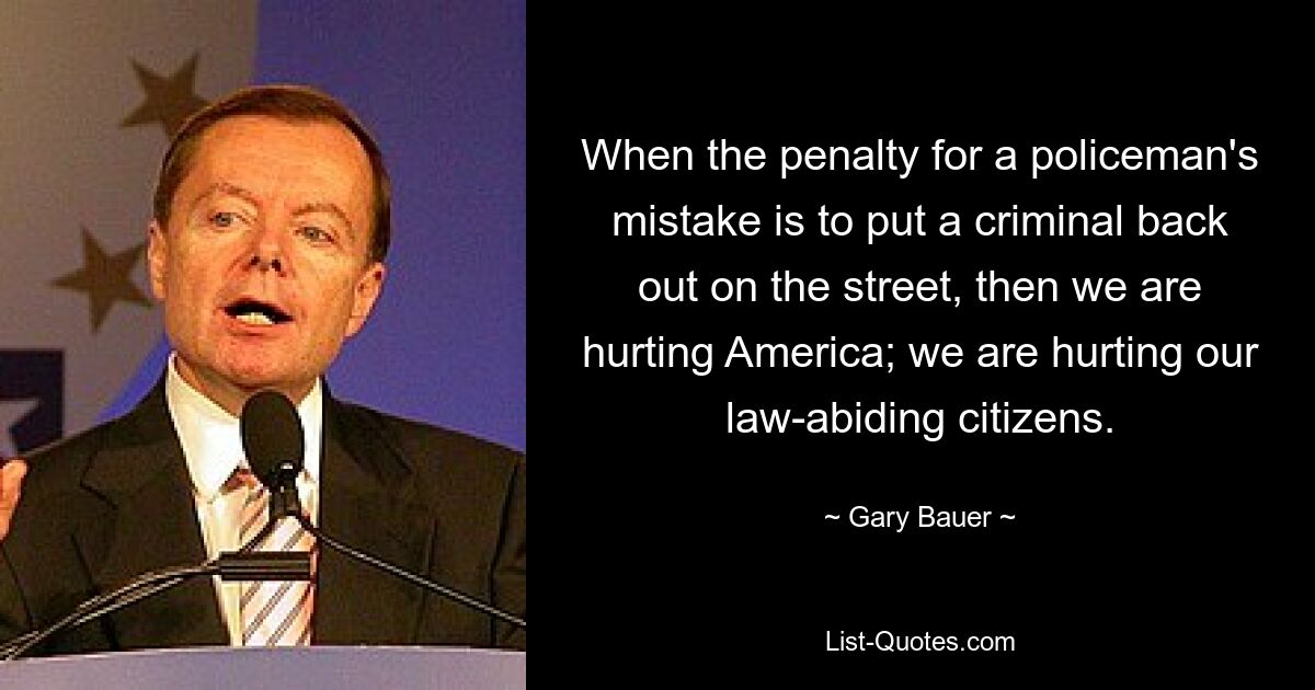 When the penalty for a policeman's mistake is to put a criminal back out on the street, then we are hurting America; we are hurting our law-abiding citizens. — © Gary Bauer