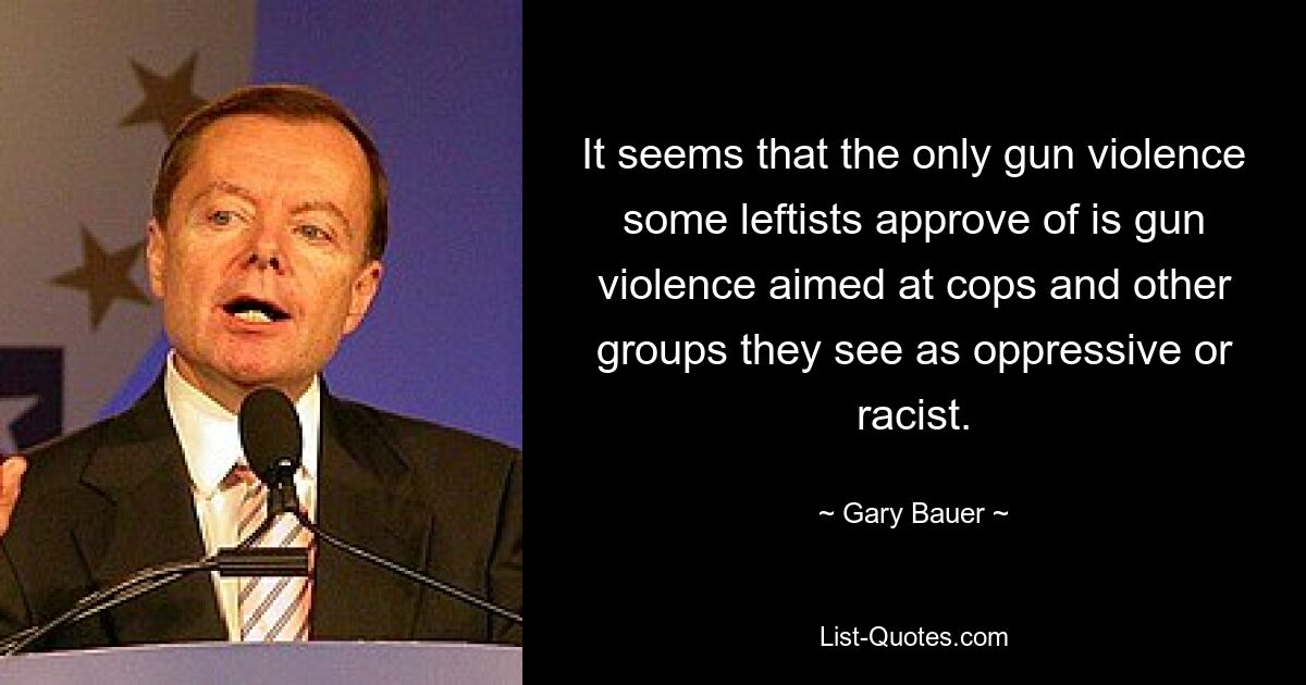 It seems that the only gun violence some leftists approve of is gun violence aimed at cops and other groups they see as oppressive or racist. — © Gary Bauer