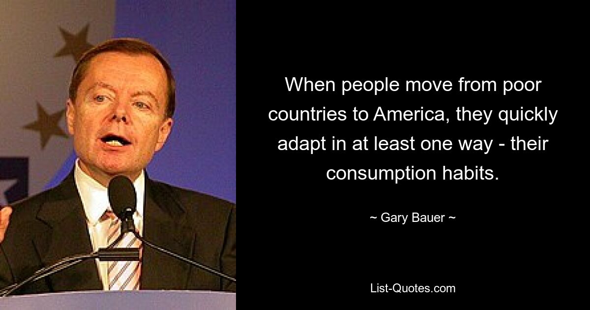 When people move from poor countries to America, they quickly adapt in at least one way - their consumption habits. — © Gary Bauer