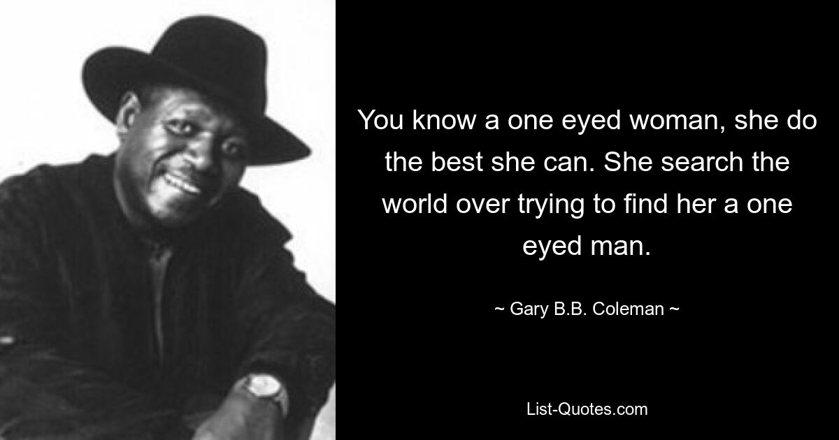 You know a one eyed woman, she do the best she can. She search the world over trying to find her a one eyed man. — © Gary B.B. Coleman