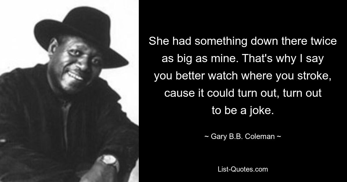 She had something down there twice as big as mine. That's why I say you better watch where you stroke, cause it could turn out, turn out to be a joke. — © Gary B.B. Coleman