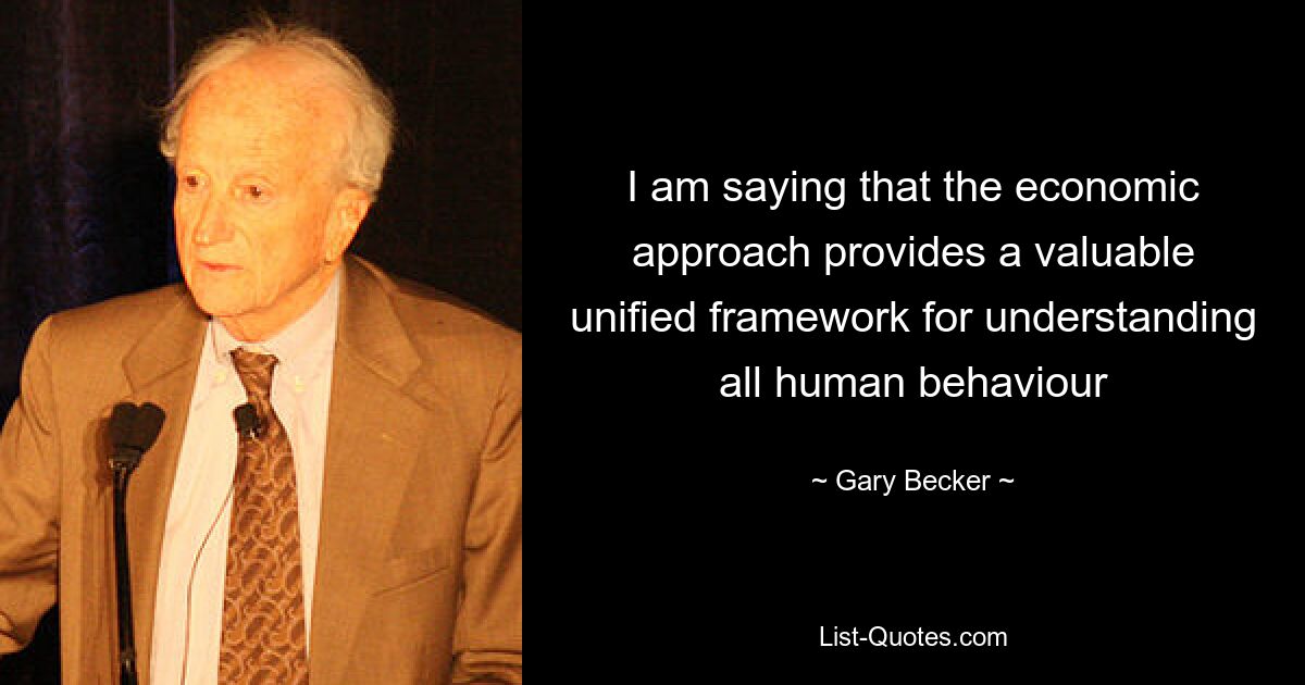 I am saying that the economic approach provides a valuable unified framework for understanding all human behaviour — © Gary Becker