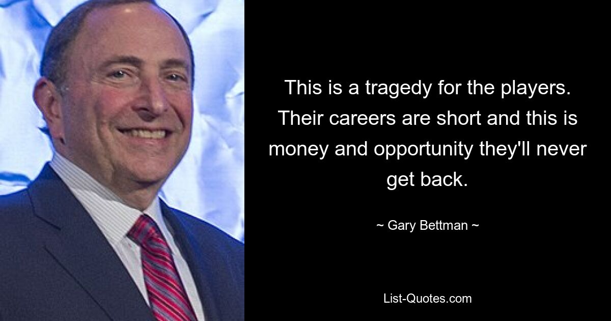 This is a tragedy for the players. Their careers are short and this is money and opportunity they'll never get back. — © Gary Bettman