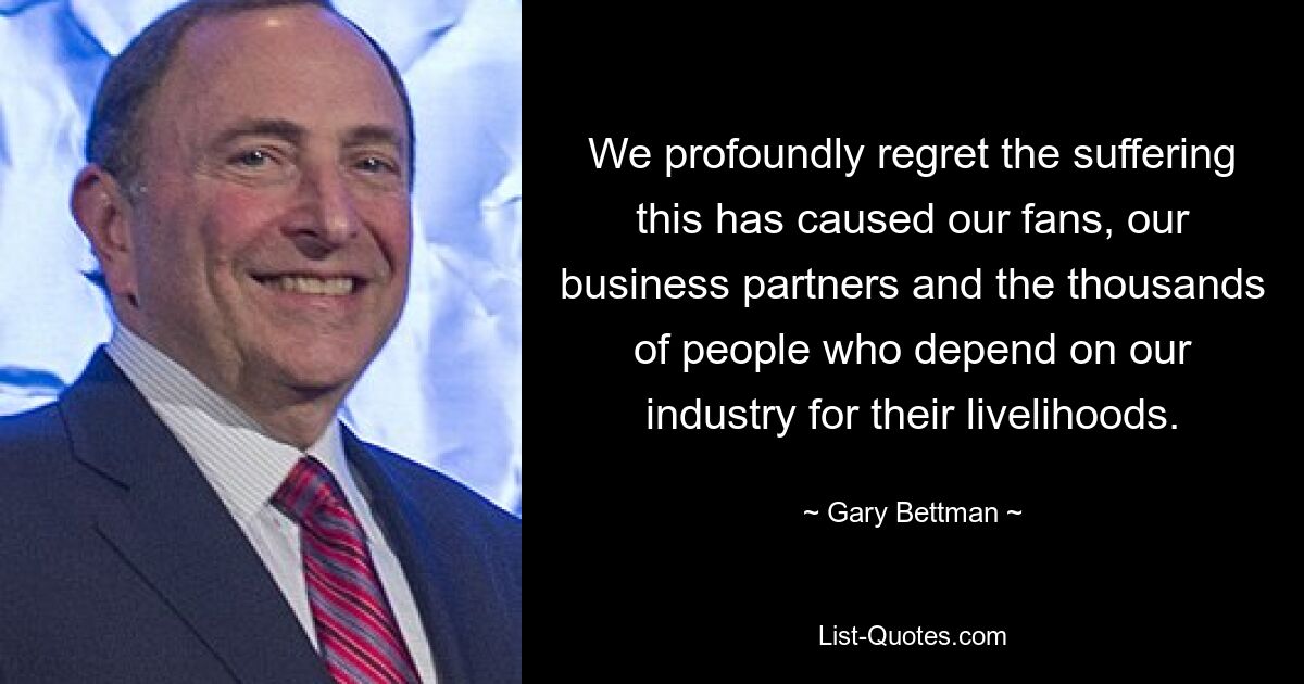 We profoundly regret the suffering this has caused our fans, our business partners and the thousands of people who depend on our industry for their livelihoods. — © Gary Bettman