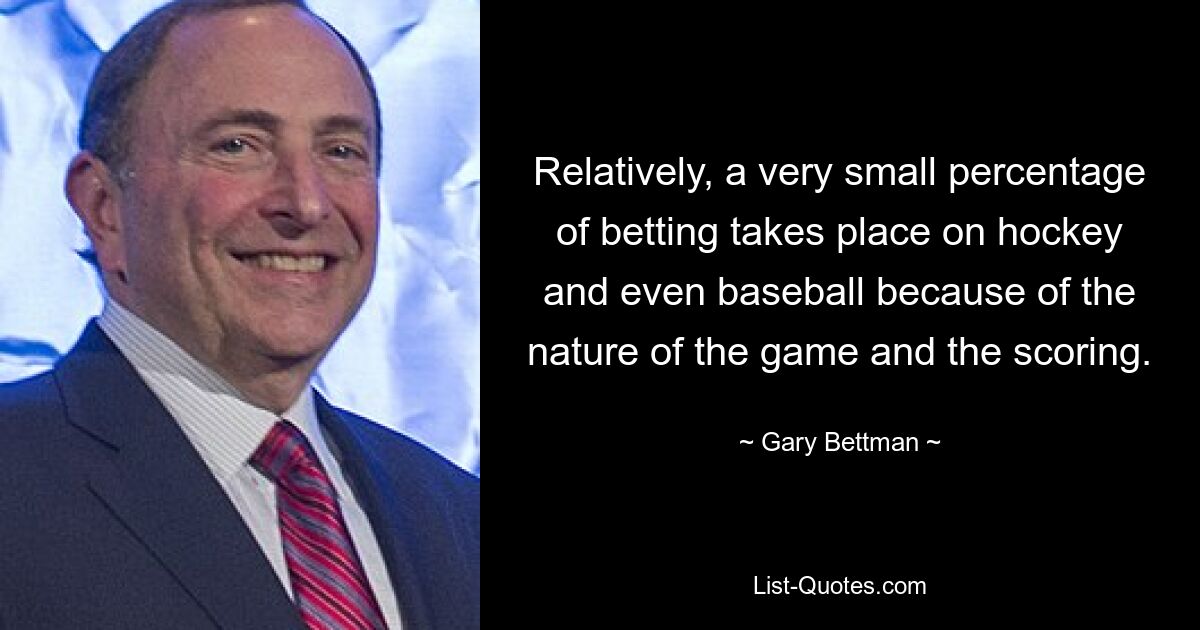 Relatively, a very small percentage of betting takes place on hockey and even baseball because of the nature of the game and the scoring. — © Gary Bettman