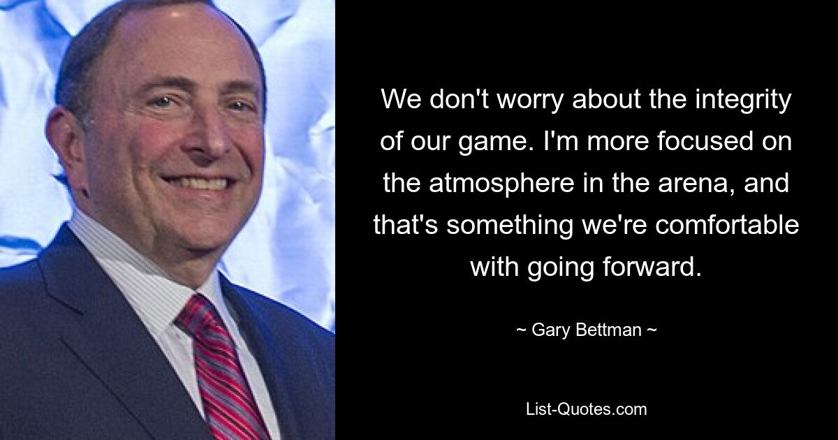 We don't worry about the integrity of our game. I'm more focused on the atmosphere in the arena, and that's something we're comfortable with going forward. — © Gary Bettman