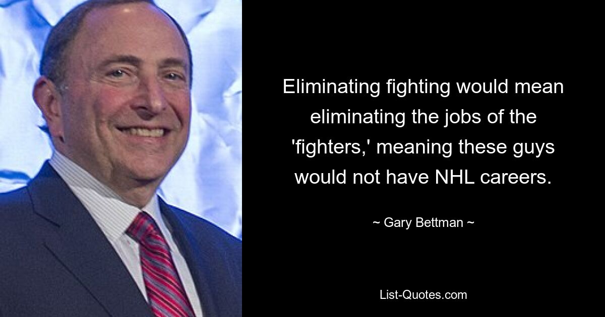 Eliminating fighting would mean eliminating the jobs of the 'fighters,' meaning these guys would not have NHL careers. — © Gary Bettman