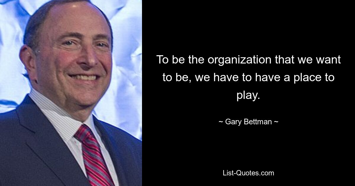 To be the organization that we want to be, we have to have a place to play. — © Gary Bettman