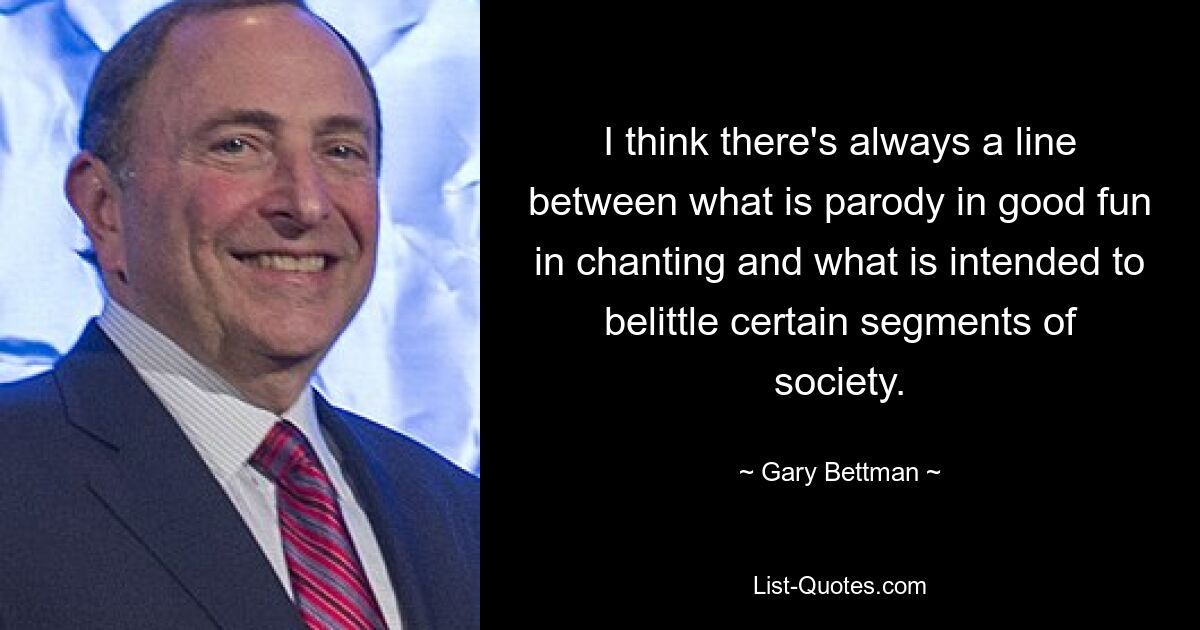 I think there's always a line between what is parody in good fun in chanting and what is intended to belittle certain segments of society. — © Gary Bettman