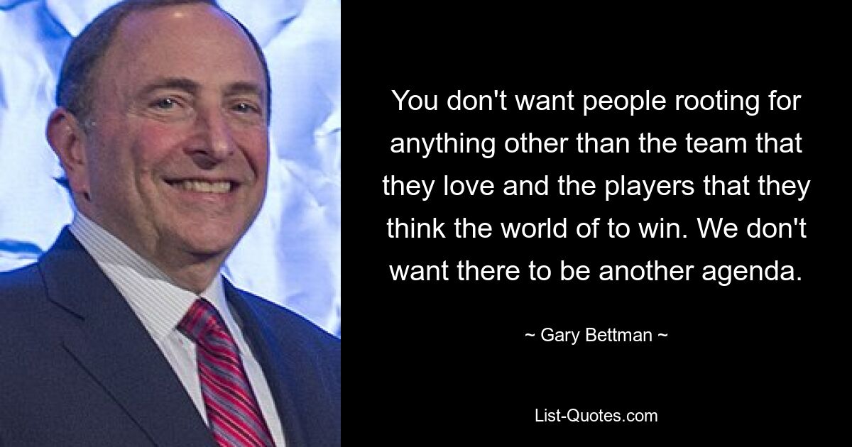 You don't want people rooting for anything other than the team that they love and the players that they think the world of to win. We don't want there to be another agenda. — © Gary Bettman