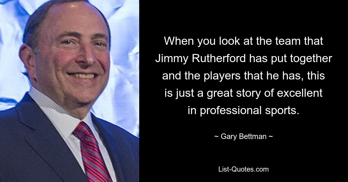 When you look at the team that Jimmy Rutherford has put together and the players that he has, this is just a great story of excellent in professional sports. — © Gary Bettman