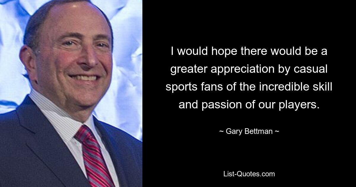 I would hope there would be a greater appreciation by casual sports fans of the incredible skill and passion of our players. — © Gary Bettman