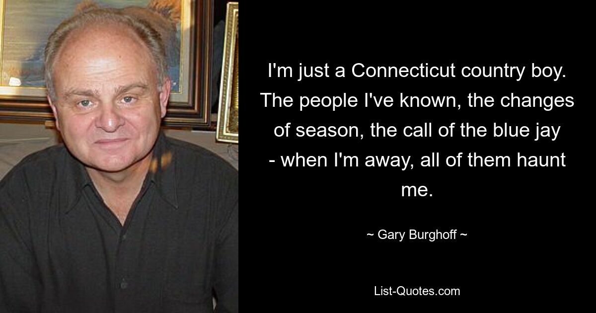 I'm just a Connecticut country boy. The people I've known, the changes of season, the call of the blue jay - when I'm away, all of them haunt me. — © Gary Burghoff