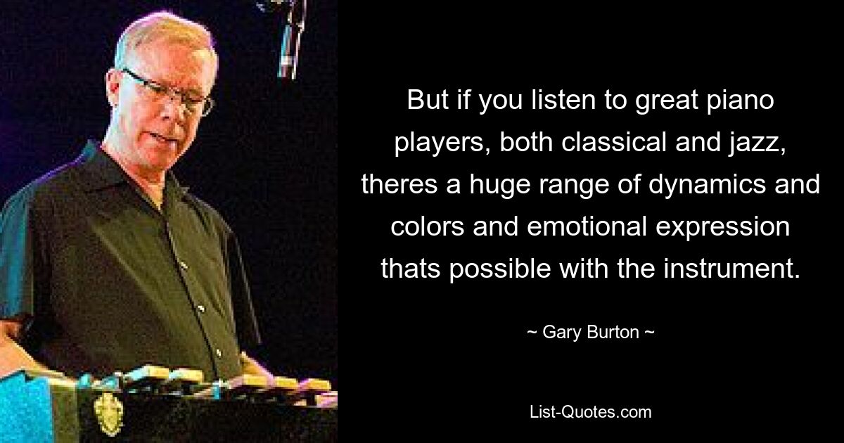 But if you listen to great piano players, both classical and jazz, theres a huge range of dynamics and colors and emotional expression thats possible with the instrument. — © Gary Burton