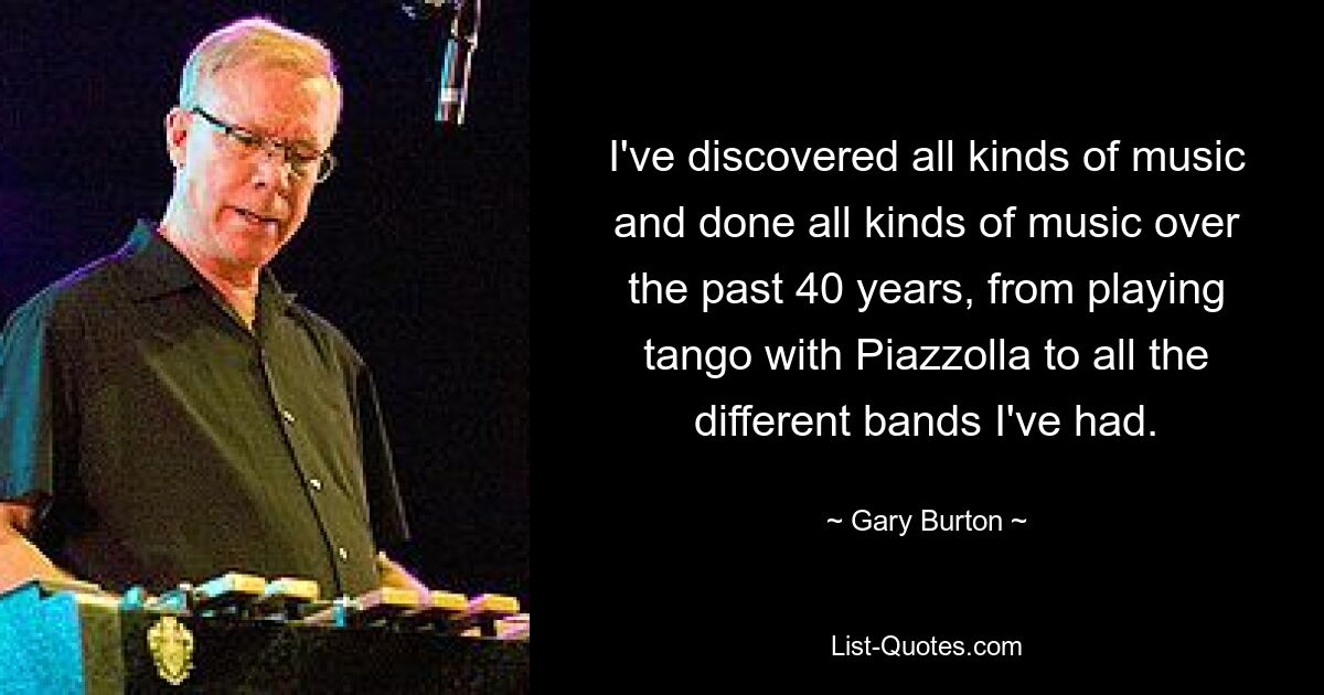 I've discovered all kinds of music and done all kinds of music over the past 40 years, from playing tango with Piazzolla to all the different bands I've had. — © Gary Burton