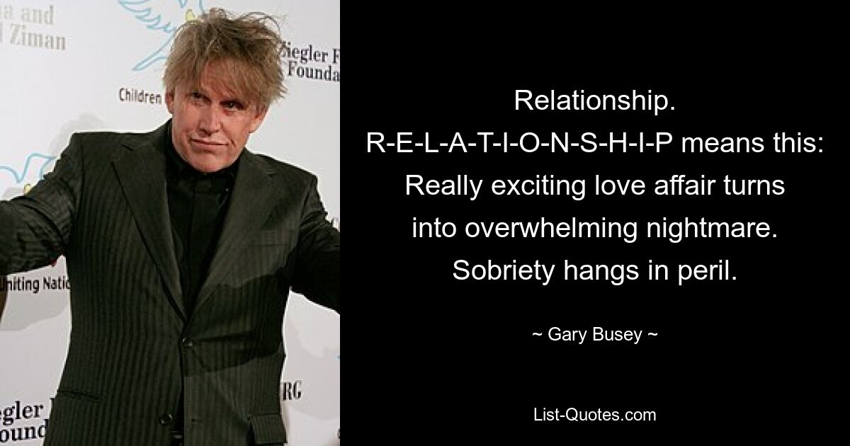 Relationship. R-E-L-A-T-I-O-N-S-H-I-P means this: Really exciting love affair turns into overwhelming nightmare. Sobriety hangs in peril. — © Gary Busey