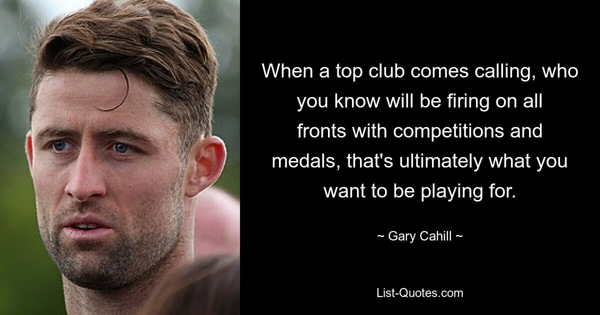 When a top club comes calling, who you know will be firing on all fronts with competitions and medals, that's ultimately what you want to be playing for. — © Gary Cahill