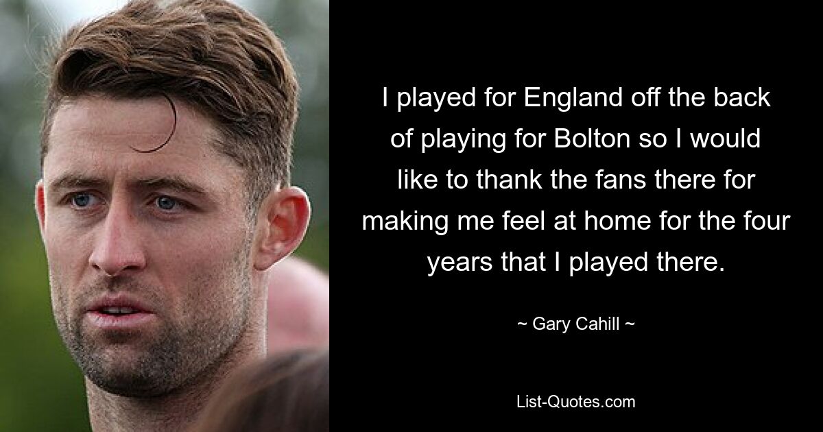 I played for England off the back of playing for Bolton so I would like to thank the fans there for making me feel at home for the four years that I played there. — © Gary Cahill