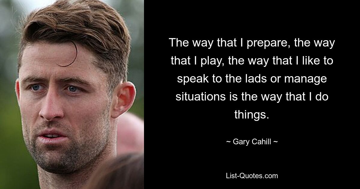 The way that I prepare, the way that I play, the way that I like to speak to the lads or manage situations is the way that I do things. — © Gary Cahill