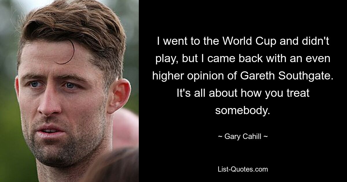 I went to the World Cup and didn't play, but I came back with an even higher opinion of Gareth Southgate. It's all about how you treat somebody. — © Gary Cahill