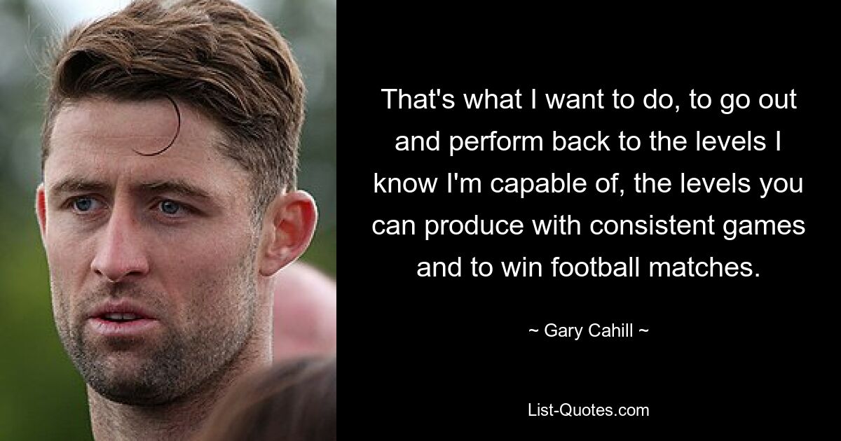 That's what I want to do, to go out and perform back to the levels I know I'm capable of, the levels you can produce with consistent games and to win football matches. — © Gary Cahill