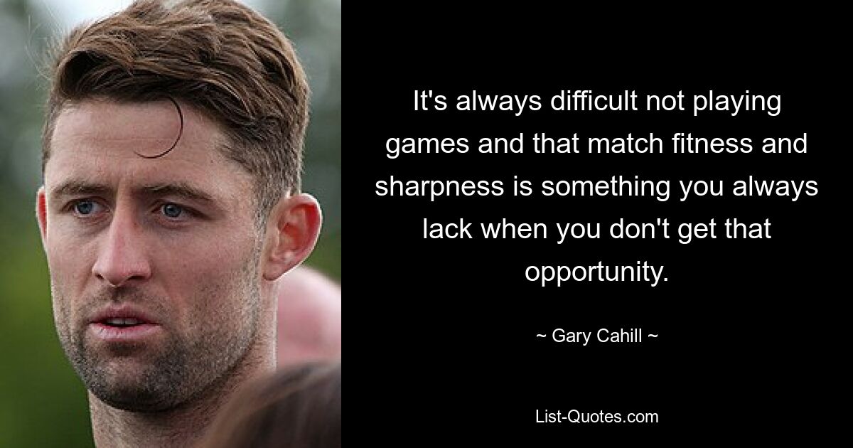 It's always difficult not playing games and that match fitness and sharpness is something you always lack when you don't get that opportunity. — © Gary Cahill