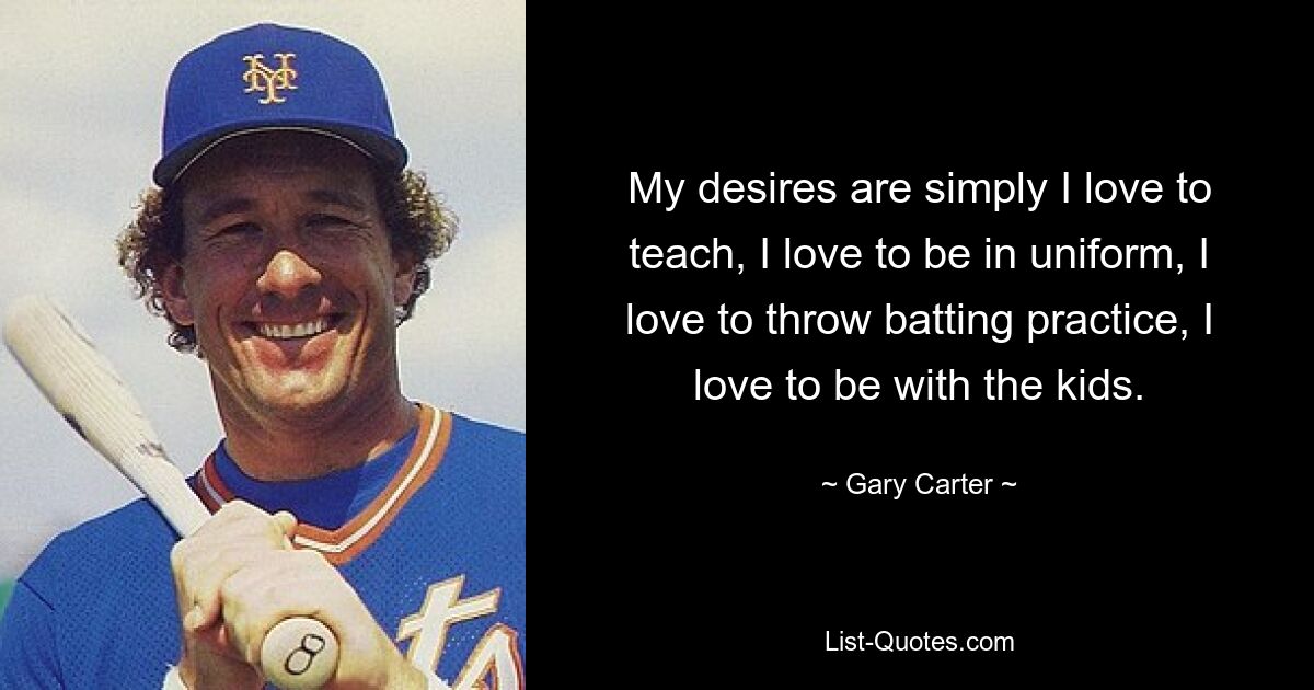 My desires are simply I love to teach, I love to be in uniform, I love to throw batting practice, I love to be with the kids. — © Gary Carter