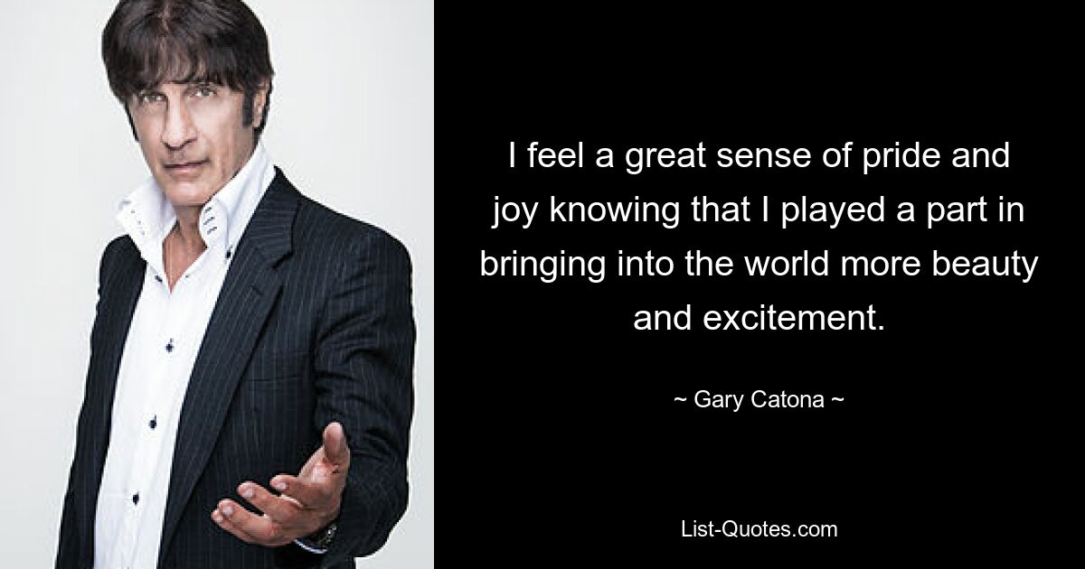 I feel a great sense of pride and joy knowing that I played a part in bringing into the world more beauty and excitement. — © Gary Catona