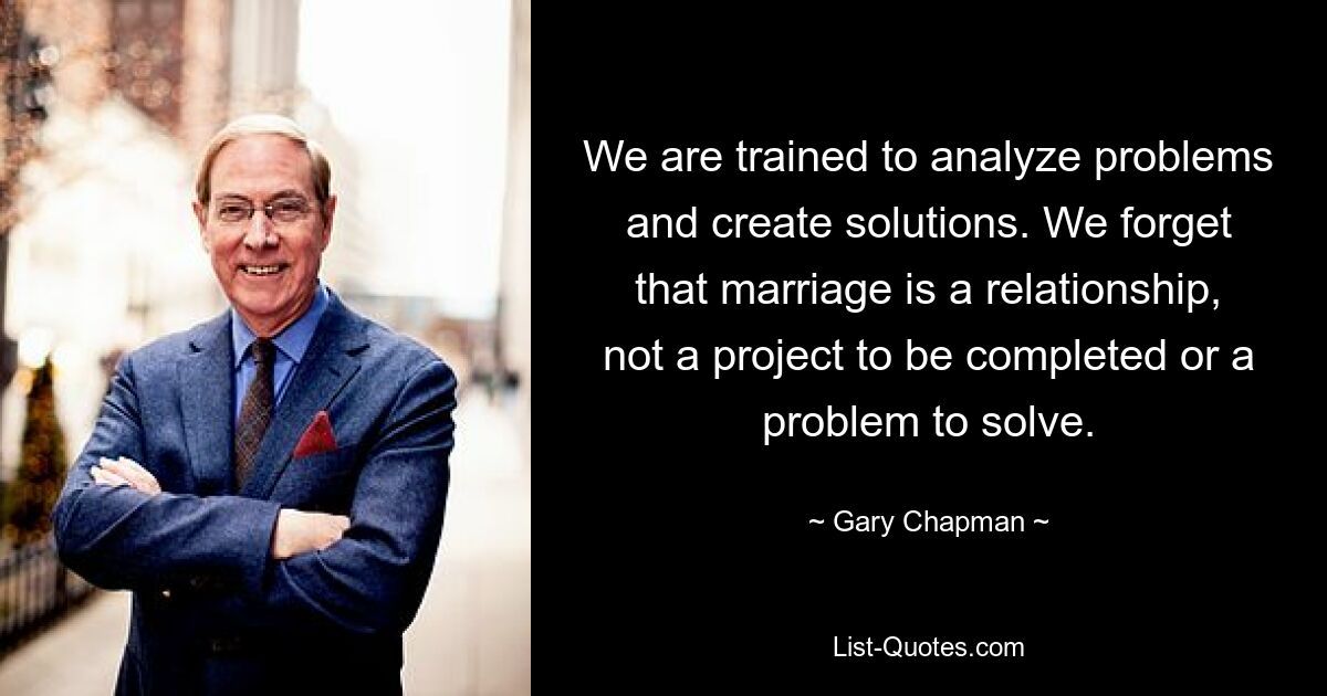 Wir sind darin geschult, Probleme zu analysieren und Lösungen zu schaffen. Wir vergessen, dass die Ehe eine Beziehung ist, kein Projekt, das abgeschlossen werden muss, oder ein Problem, das gelöst werden muss. — © Gary Chapman