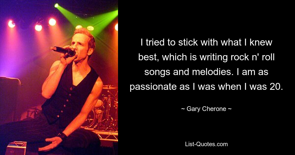 I tried to stick with what I knew best, which is writing rock n' roll songs and melodies. I am as passionate as I was when I was 20. — © Gary Cherone