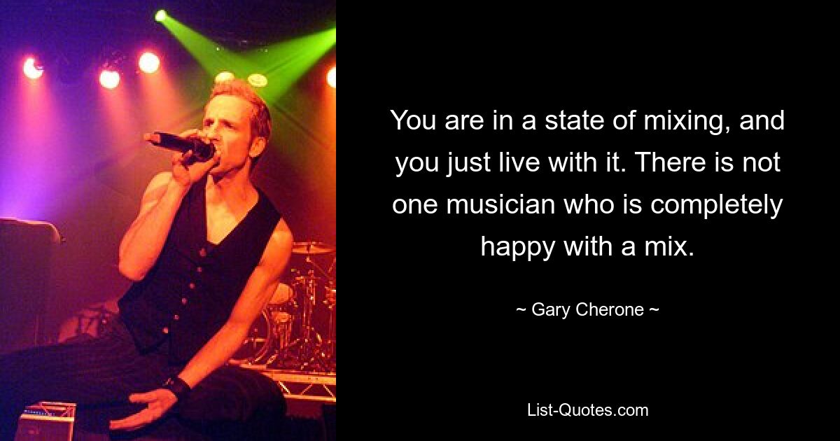 You are in a state of mixing, and you just live with it. There is not one musician who is completely happy with a mix. — © Gary Cherone