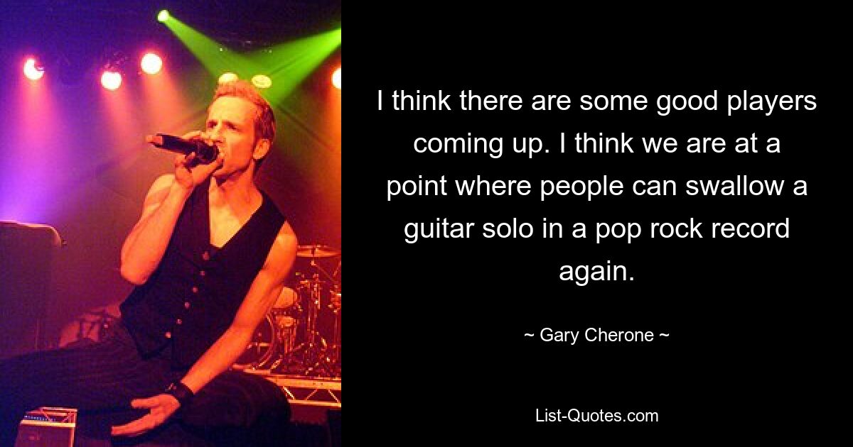 I think there are some good players coming up. I think we are at a point where people can swallow a guitar solo in a pop rock record again. — © Gary Cherone