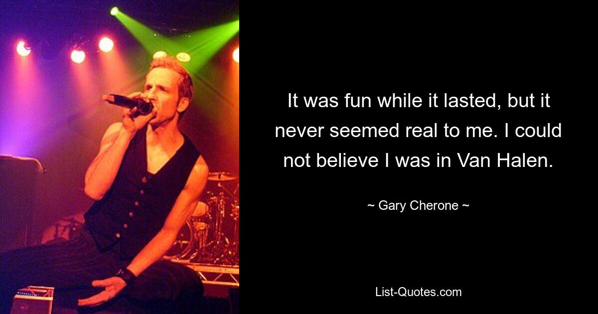 It was fun while it lasted, but it never seemed real to me. I could not believe I was in Van Halen. — © Gary Cherone